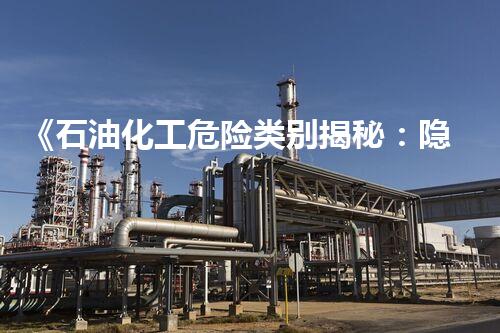 《石油化工危险类别揭秘：隐患重重，谁来守护安全？！》