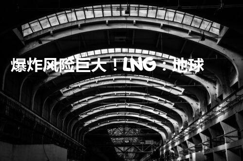 爆炸风险巨大！LNG：地球上最危险的化工品？