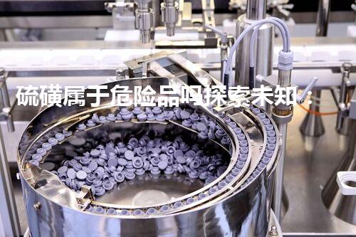 硫磺属于危险品吗探索未知：挑战危险化学品的新前沿